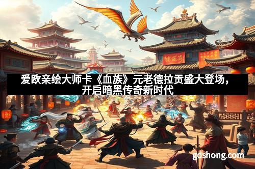 爱欧亲绘大师卡《血族》元老德拉贡盛大登场,开启暗黑传奇新时代 爱欧亲绘大师卡《血族》元老德拉贡盛大登场,开启暗黑传奇新时代